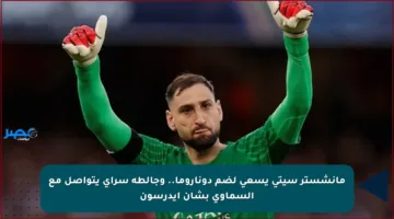 مانشستر سيتي يسعى لضم دوناروما.. وجالطة سراي يتواصل مع السماوي بشأن إيدرسون